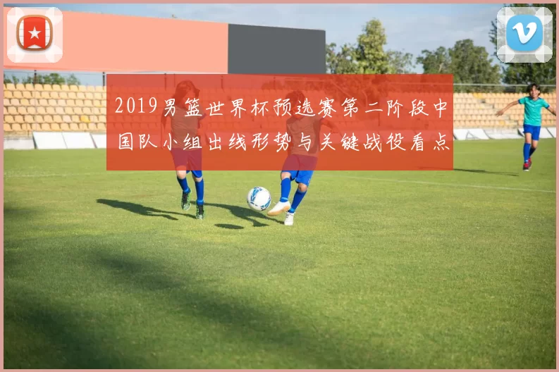 2019男篮世界杯预选赛第二阶段中国队小组出线形势与关键战役看点