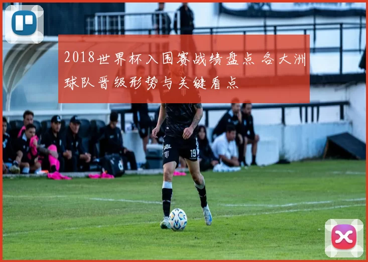 2018世界杯入围赛战绩盘点 各大洲球队晋级形势与关键看点