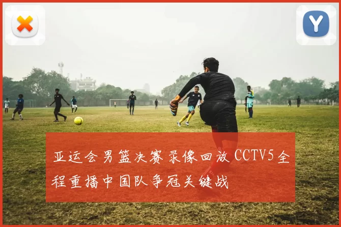 亚运会男篮决赛录像回放 CCTV5全程重播中国队争冠关键战