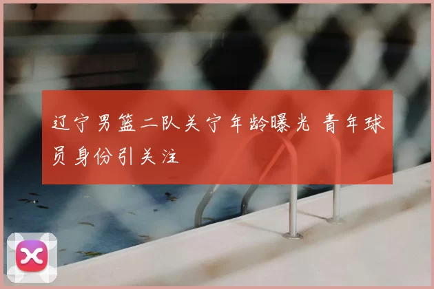 辽宁男篮二队关宁年龄曝光 青年球员身份引关注