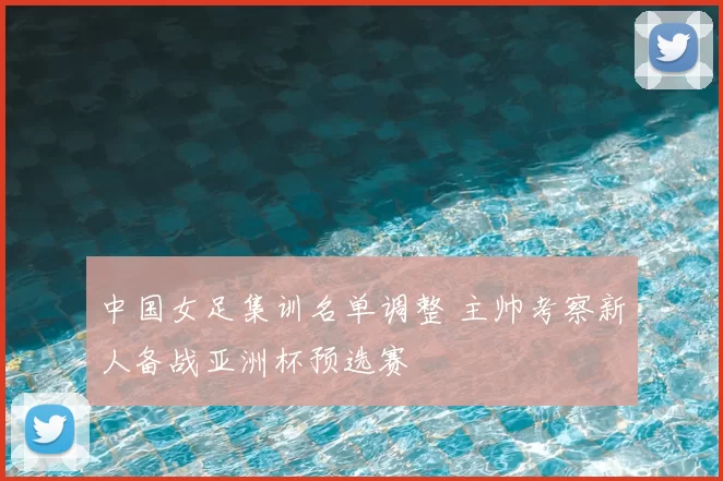 中国女足集训名单调整 主帅考察新人备战亚洲杯预选赛