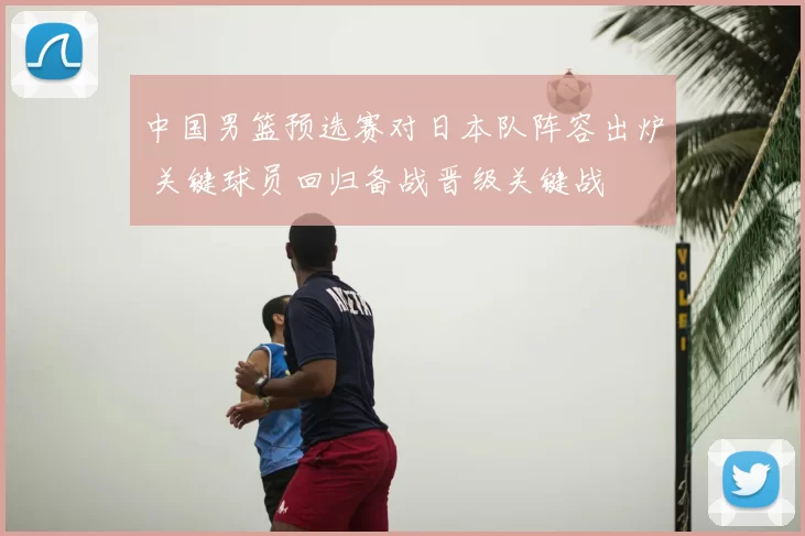 中国男篮预选赛对日本队阵容出炉 关键球员回归备战晋级关键战