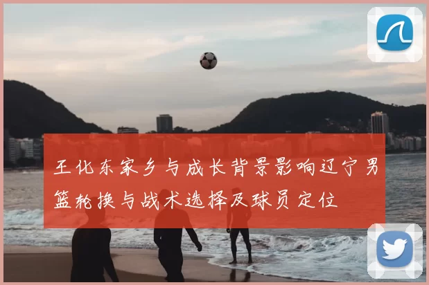 王化东家乡与成长背景影响辽宁男篮轮换与战术选择及球员定位