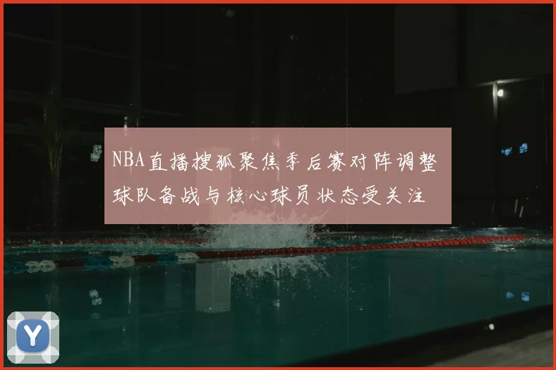 NBA直播搜狐聚焦季后赛对阵调整 球队备战与核心球员状态受关注