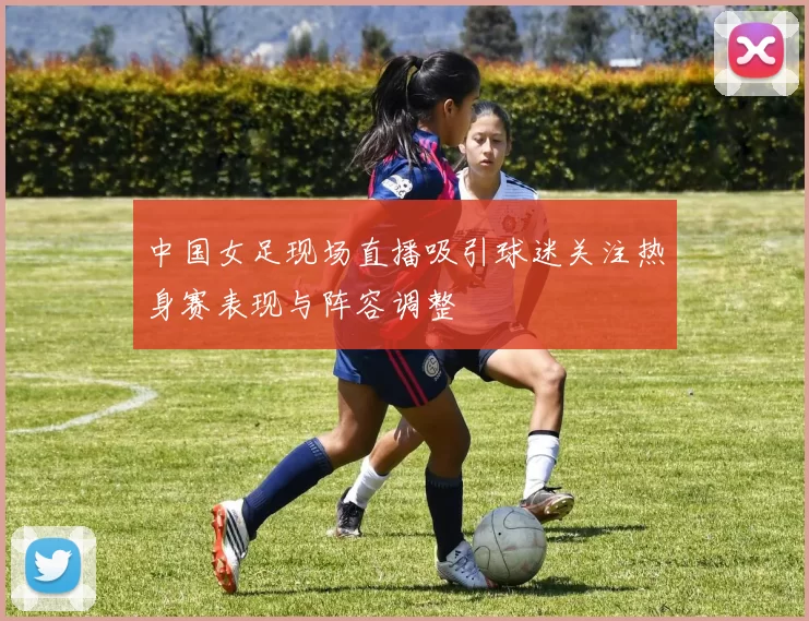 中国女足现场直播吸引球迷关注热身赛表现与阵容调整