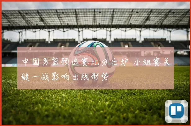 中国男篮预选赛比分出炉 小组赛关键一战影响出线形势