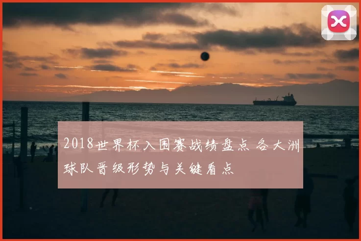 2018世界杯入围赛战绩盘点 各大洲球队晋级形势与关键看点