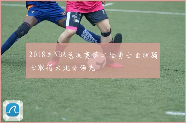 2018年NBA总决赛第二场勇士击败骑士取得大比分领先