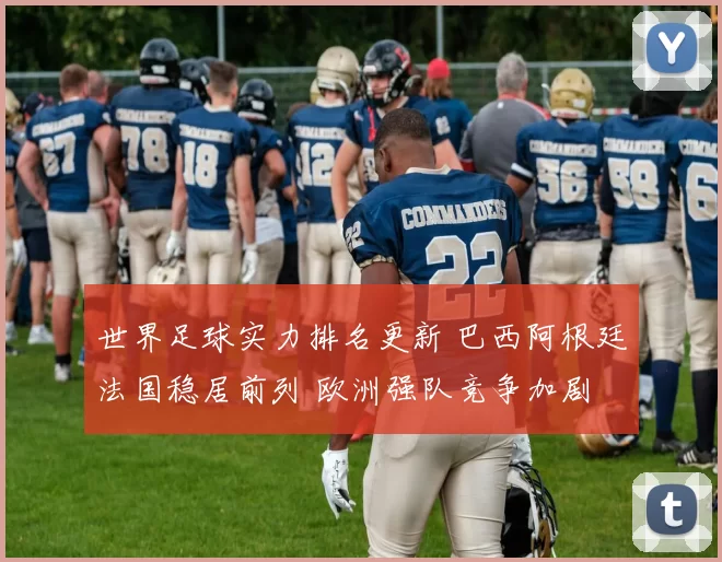 世界足球实力排名更新 巴西阿根廷法国稳居前列 欧洲强队竞争加剧