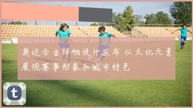 奥运会吉祥物设计发布 以文化元素展现赛事形象和城市特色