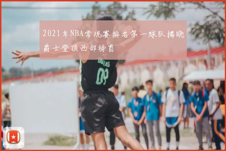 2021年NBA常规赛排名第一球队揭晓爵士登顶西部榜首