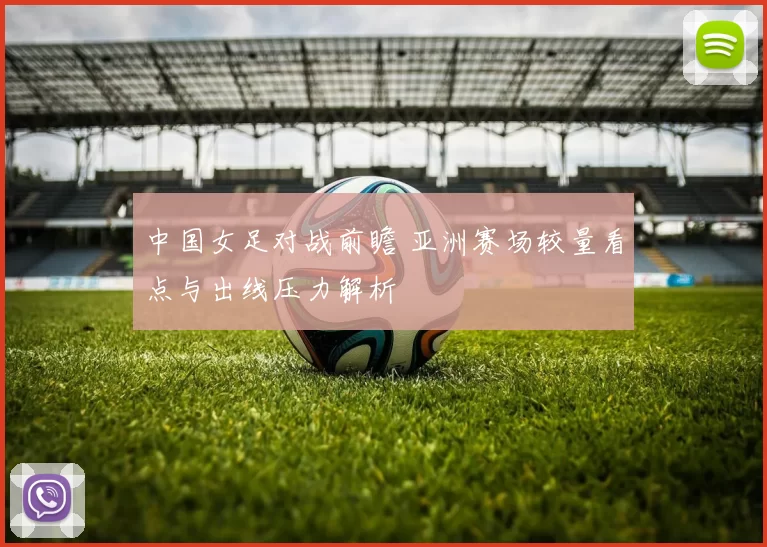 中国女足对战前瞻 亚洲赛场较量看点与出线压力解析
