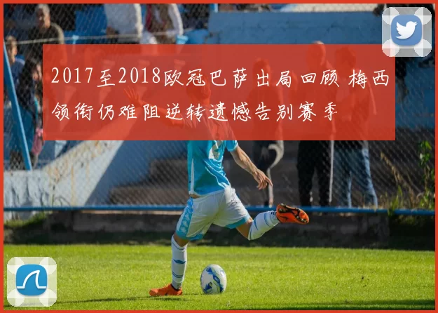 2017至2018欧冠巴萨出局回顾 梅西领衔仍难阻逆转遗憾告别赛季