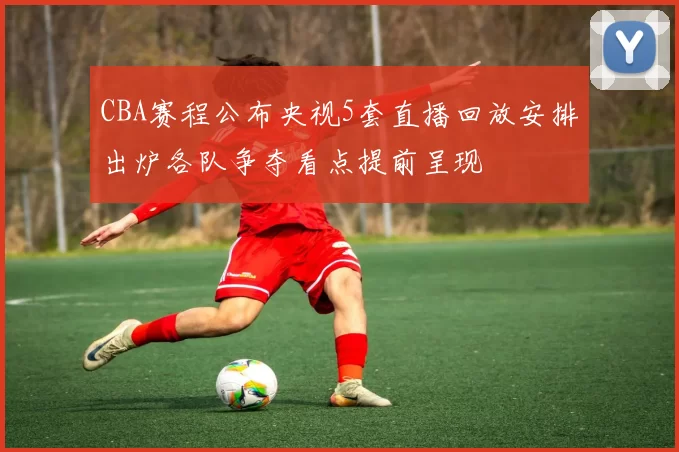 CBA赛程公布央视5套直播回放安排出炉各队争夺看点提前呈现