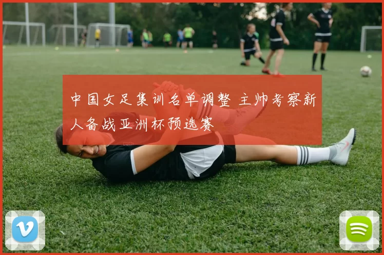 中国女足集训名单调整 主帅考察新人备战亚洲杯预选赛