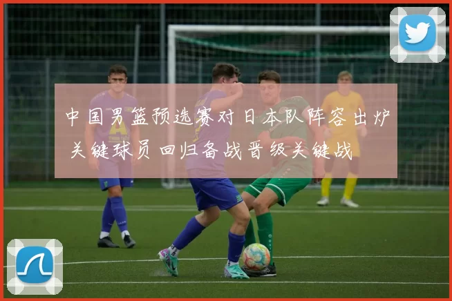 中国男篮预选赛对日本队阵容出炉 关键球员回归备战晋级关键战