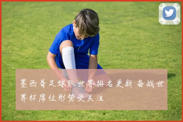 墨西哥足球队世界排名更新 备战世界杯席位形势受关注