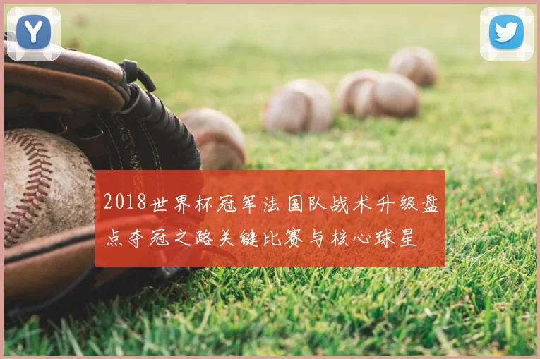 2018世界杯冠军法国队战术升级盘点夺冠之路关键比赛与核心球星