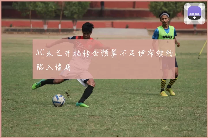 AC米兰开档转会预算不足伊布续约陷入僵局