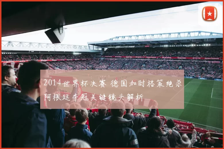 2014世界杯决赛 德国加时格策绝杀阿根廷夺冠关键镜头解析