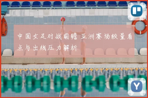 中国女足对战前瞻 亚洲赛场较量看点与出线压力解析