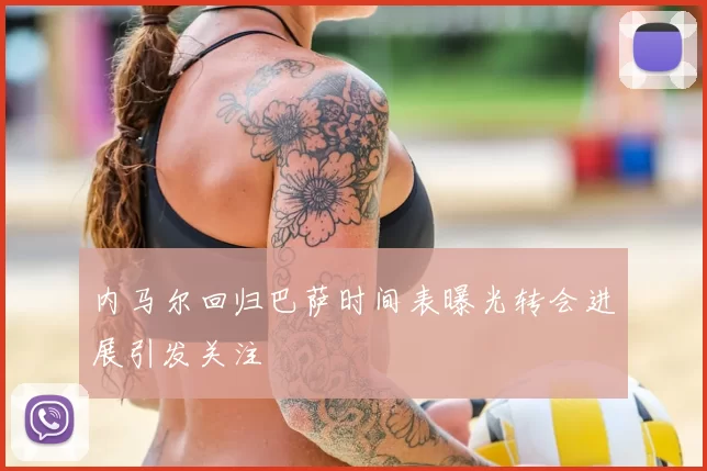 内马尔回归巴萨时间表曝光转会进展引发关注