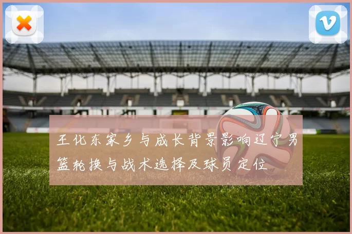 王化东家乡与成长背景影响辽宁男篮轮换与战术选择及球员定位