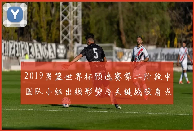 2019男篮世界杯预选赛第二阶段中国队小组出线形势与关键战役看点