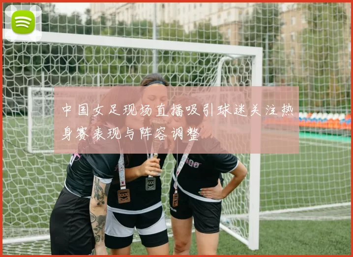 中国女足现场直播吸引球迷关注热身赛表现与阵容调整