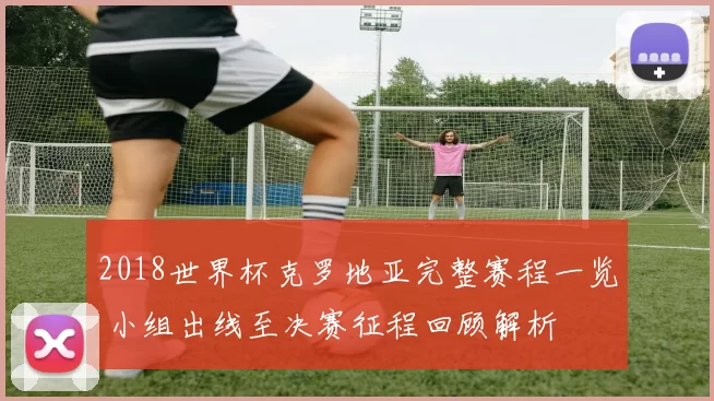 2018世界杯克罗地亚完整赛程一览 小组出线至决赛征程回顾解析