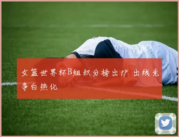 女篮世界杯B组积分榜出炉 出线竞争白热化